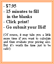Text Box: - $7.95- 15 minutes to fill   in the blanks- Click print!- Go submit your Bid!(Of course, it may take you a little more time if you want to calculate and then evaluate your pricing also.  But its worth the time just to be safe!)