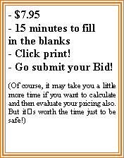 Text Box: - $7.95- 15 minutes to fillin the blanks- Click print!- Go submit your Bid!(Of course, it may take you a little more time if you want to calculate and then evaluate your pricing also. But its worth the time just to be safe!)